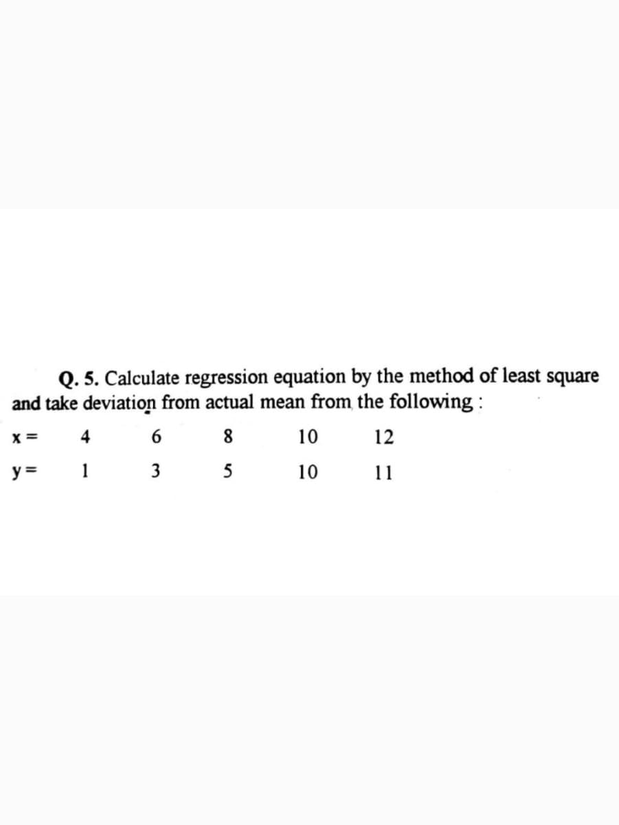 Q. 5. Calculate regression equation by the method of least square
and take deviation from actual mean from the following :
x =
4
6
8.
10
12
y =
1 3
5
10
11
