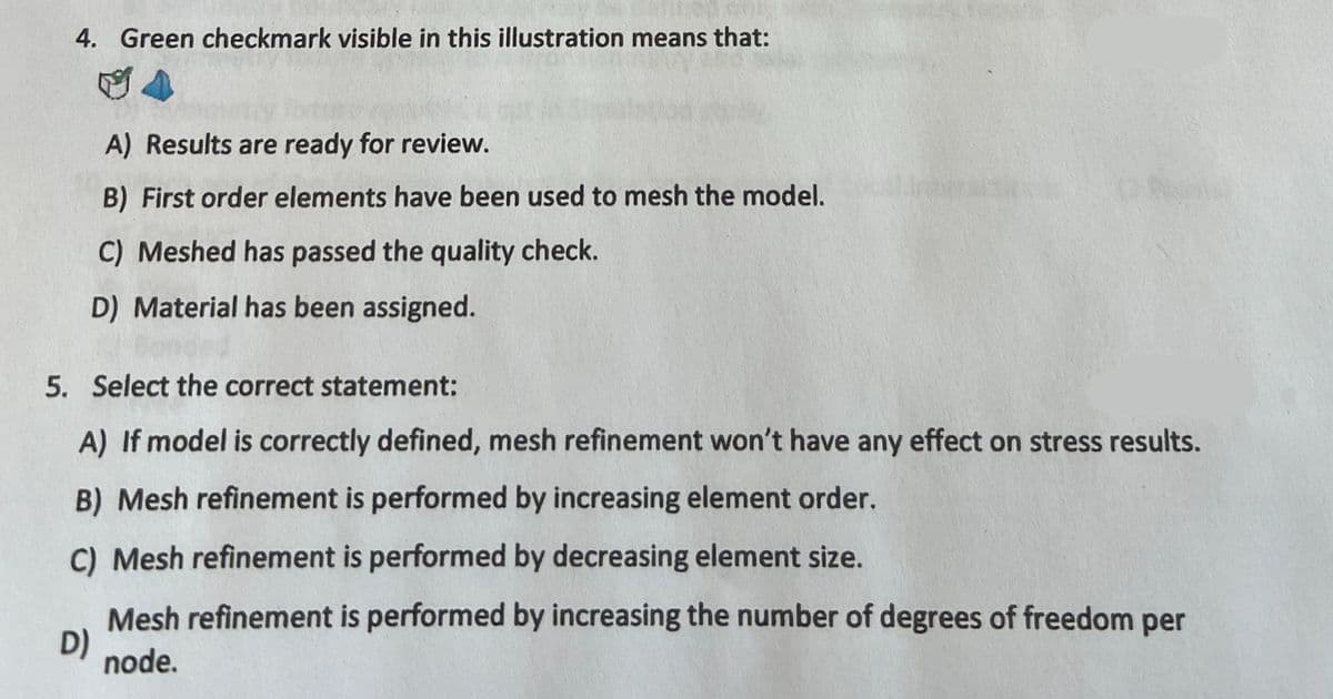 4. Green checkmark visible in this illustration means that:
A) Results are ready for review.
B) First order elements have been used to mesh the model.
C) Meshed has passed the quality check.
D) Material has been assigned.
5. Select the correct statement:
A) If model is correctly defined, mesh refinement won't have any effect on stress results.
B) Mesh refinement is performed by increasing element order.
C) Mesh refinement is performed by decreasing element size.
D)
Mesh refinement is performed by increasing the number of degrees of freedom per
node.