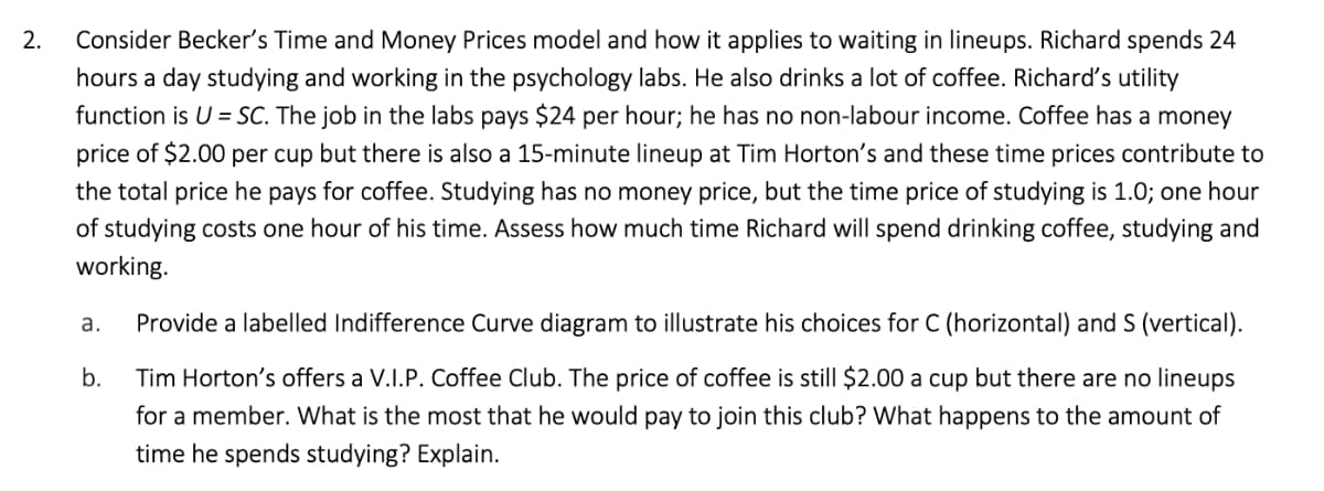 2.
Consider Becker's Time and Money Prices model and how it applies to waiting in lineups. Richard spends 24
hours a day studying and working in the psychology labs. He also drinks a lot of coffee. Richard's utility
function is U = SC. The job in the labs pays $24 per hour; he has no non-labour income. Coffee has a money
price of $2.00 per cup but there is also a 15-minute lineup at Tim Horton's and these time prices contribute to
the total price he pays for coffee. Studying has no money price, but the time price of studying is 1.0; one hour
of studying costs one hour of his time. Assess how much time Richard will spend drinking coffee, studying and
working.
а.
Provide a labelled Indifference Curve diagram to illustrate his choices for C (horizontal) and S (vertical).
b.
Tim Horton's offers a V.I.P. Coffee Club. The price of coffee is still $2.00 a cup but there are no lineups
for a member. What is the most that he would pay to join this club? What happens to the amount of
time he spends studying? Explain.
