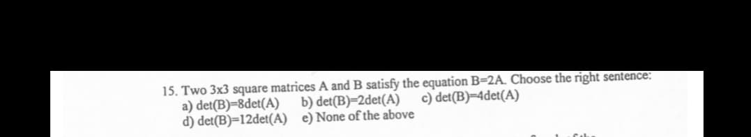 15. Two 3x3 square matrices A and B satisfy the equation B=2A. Choose the right sentence:
a) det(B)=8det(A)
d) det(B)=12det(A) e)None of the above
b) det(B)=2det(A)
c) det(B)=4det(A)
