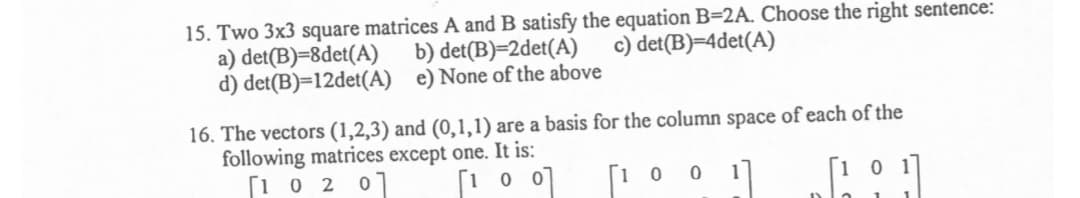 15. Two 3x3 square matrices A and B satisfy the equation B=2A. Choose the right sentence:
a) det(B)=8det(A)
d) det(B)=12det(A) e) None of the above
b) det(B)=2det(A)
c) det(B)=4det(A)
16. The vectors (1,2,3) and (0,1,1) are a basis for the column space of each of the
following matrices except one. It is:
[1 0 2 0]
[1 0 0
[1 0
1
