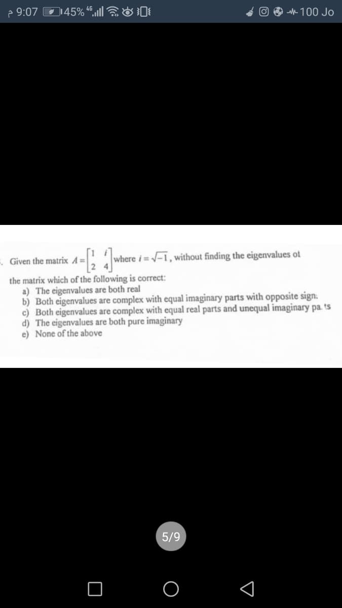 2 9:07 O145% “",llO
O O -M- 100 Jo
. Given the matrix A=
where i=-1, without finding the eigenvalues ot
the matrix which of the following is correct:
a) The eigenvalues are both real
b) Both eigenvalues are complex with equal imaginary parts with opposite sign.
c) Both eigenvalues are complex with equal real parts and unequal imaginary pa. ts
d) The eigenvalues are both pure imaginary
e) None of the above
5/9
