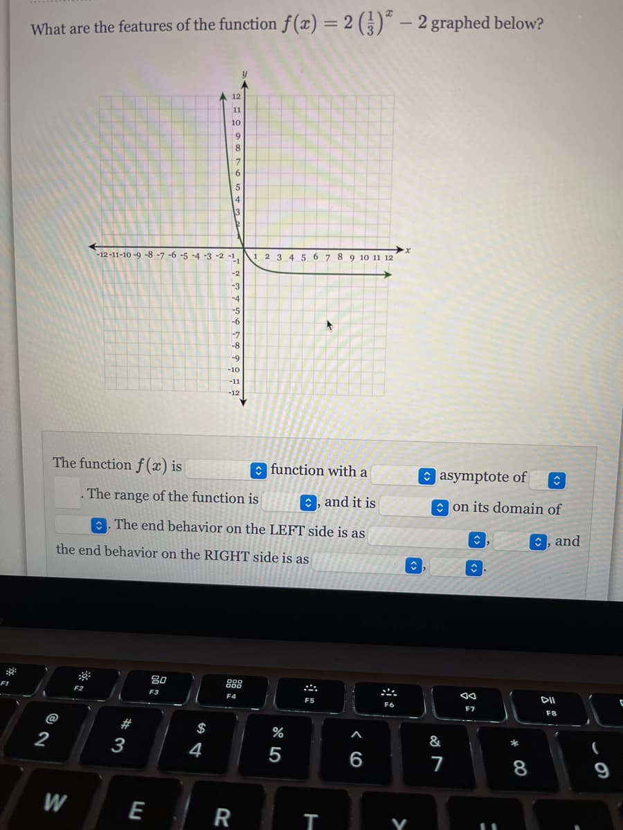 ### Features of the Function \( f(x) = 2 \left( \frac{1}{3} \right)^x - 2 \)

**Graph Description:**
The image features a graph of the function \( f(x) = 2 \left( \frac{1}{3} \right)^x - 2 \) on a Cartesian plane. The x-axis ranges from -12 to 12, and the y-axis ranges from -12 to 12.

- **X-axis:** Originates at the center and extends from -12 to 12.
- **Y-axis:** Originates at the center and extends from -12 to 12.
- The graph of the function starts from the far left, growing towards the asymptote.
- As \( x \) increases, the function value decreases rapidly and approaches \( y = -2 \) but never touches it.

**Equation Analysis:**
- **Exponential Decay:** The base \( \left( \frac{1}{3} \right) \) is less than 1, indicating that the function is an exponential decay.
- **Horizontal Asymptote:** The graph has a horizontal asymptote at \( y = -2 \).

**Feature Identification:**
The function \( f(x) \) is an **exponential** function with a **horizontal** asymptote of \( -2 \). The function's range is \( (-2, \infty) \), and it is **decreasing** on its domain of \( (-\infty, \infty) \).

- **End Behavior on the LEFT side:** As \( x \rightarrow -\infty \), \( f(x) \rightarrow \infty \).
- **End Behavior on the RIGHT side:** As \( x \rightarrow \infty \), \( f(x) \rightarrow -2 \).

This information helps understand how exponential decay functions behave and how to analyze their graph for significant features such as asymptotes and end behaviors.