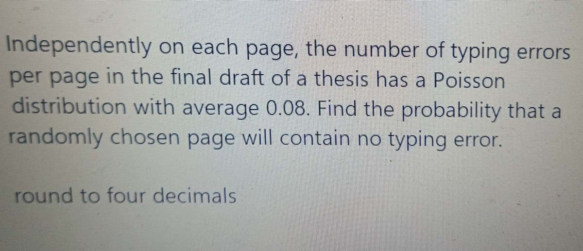 Independently on each page, the number of typing errors
per page in the final draft of a thesis has a Poisson
distribution with average 0.08. Find the probability that a
randomly chosen page will contain no typing error.
round to four decimals