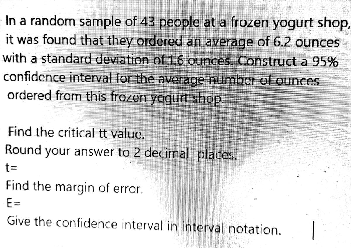 In a random sample of 43 people at a frozen yogurt shop,
it was found that they ordered an average of 6.2 ounces
with a standard deviation of 1.6 ounces. Construct a 95%
confidence interval for the average number of ounces
ordered from this frozen yogurt shop.
Find the critical tt value.
Round your answer to 2 decimal places.
t=
Find the margin of error.
E=
Give the confidence interval in interval notation.