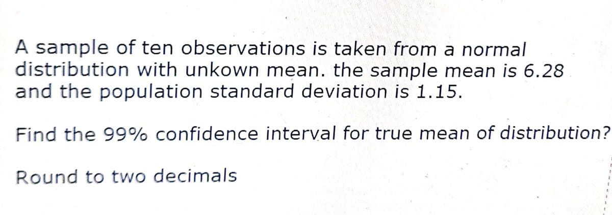 A sample of ten observations is taken from a normal
distribution with unkown mean. the sample mean is 6.28
and the population standard deviation is 1.15.
Find the 99% confidence interval for true mean of distribution?
Round to two decimals
&
1