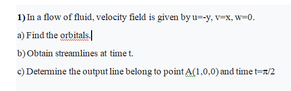 1) In a flow of fluid, velocity field is given by u=-y, v=x, w=0.
a) Find the orbitals.
b)Obtain streamlines at time t.
c) Determine the output line belong to point A(1,0,0) and time t=r/2
ww
