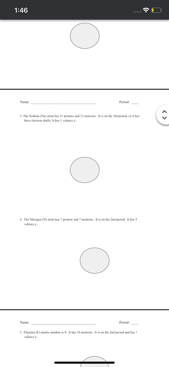 1:46
Name:
Period:
3. The Sodium (Na) atom has 11 protons and 12 neutrons. It is on the 3rd period, so it has
three electron shells. It has I valence e.
4. The Nitrogen (N) atom has 7 protons and 7 neutrons. It is on the 2nd period. It has 5
valence e'.
Name:
Period:
5. Fluorine (F) atomic number is 9. It has 10 neutrons. It is on the 2nd period and has 7
valence e
< >
