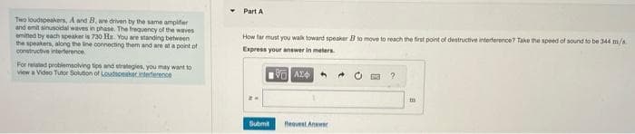 Two loudspeakers, A and B, are driven by the same amplifier
and emit sinusoidal waves in phase. The frequency of the waves
emined by each speaker is 730 Hz. You are standing between
the speakers, along the line connecting them and are at a point of
constructive interference
For related problemsolving tips and strategies, you may want to
view a Video Tutor Solution of Loudspeaker interference
Part A
How far must you walk toward speaker B to move to reach the first point of destructive interference? Take the speed of sound to be 344 m/s
Express your answer in meters
Submit
Request Answer
2
11