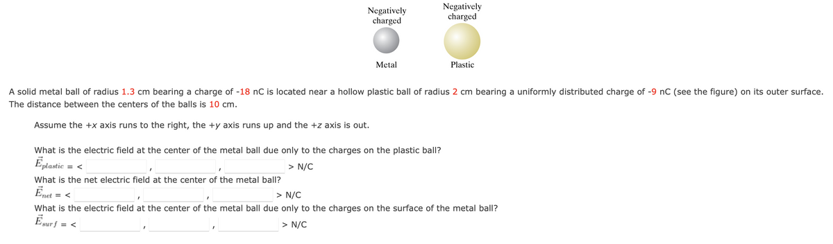 = <
Negatively
charged
What is the electric field at the center of the metal ball due only to the charges on the plastic ball?
Éplastic
> N/C
What is the net electric field at the center of the metal ball?
Enet
Metal
A solid metal ball of radius 1.3 cm bearing a charge of -18 nC is located near a hollow plastic ball of radius 2 cm bearing a uniformly distributed charge of -9 nC (see the figure) on its outer surface.
The distance between the centers of the balls is 10 cm.
Assume the +x axis runs to the right, the +y axis runs up and the +z axis is out.
net = <
Negatively
charged
Plastic
> N/C
I
What is the electric field at the center of the metal ball due only to the charges on the surface of the metal ball?
Ēsurf = <
> N/C