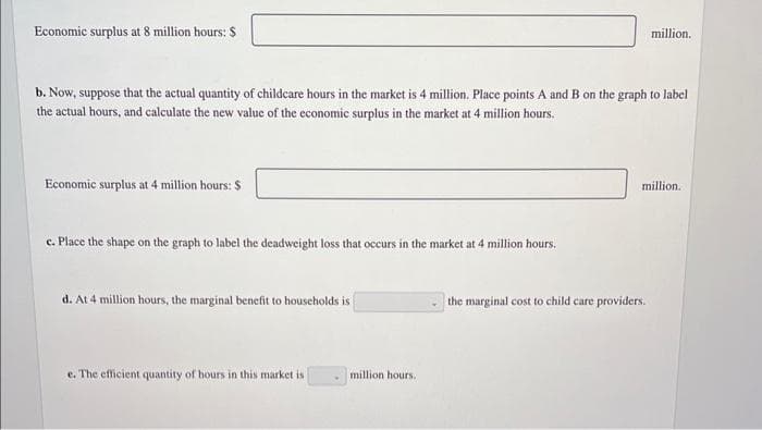 Economic surplus at 8 million hours: $
b. Now, suppose that the actual quantity of childcare hours in the market is 4 million. Place points A and B on the graph to label
the actual hours, and calculate the new value of the economic surplus in the market at 4 million hours.
Economic surplus at 4 million hours: S
c. Place the shape on the graph to label the deadweight loss that occurs in the market at 4 million hours.
d. At 4 million hours, the marginal benefit to households is
e. The efficient quantity of hours in this market is
million hours.
million.
million.
the marginal cost to child care providers.