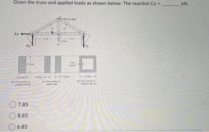 Given the truss and applied loads as shown below. The reaction Cy=
Ax
Ay
30 pun
12
9) Cross section of
7.85
8.85
6.85
10 mm
20m
30²
(e) Crossction of
member 20
12.5 kN
105 KN
20
5m
10 mm
1
u Cross section of
memben AD CD
kN.