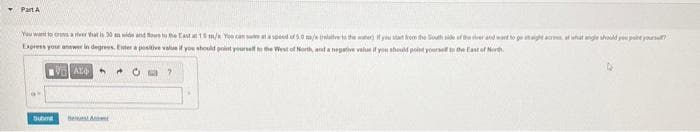 ▾ Part A
You want to cross a ver that is 30 mn wide and flows to the East at 15 m/s You'r
at a spoed of 5.0 m/s (relative to the water). If you start from the South side of the viver and want to go ataight acres of what angle should you pare yourself?
Express your answer in degrees. Enter a positive value if you should point yourself to the West of North, and a negative value if you should point yourself the East of North
VALO 4
tomt
Best A
0
?