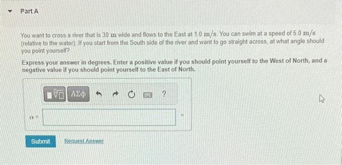 Y
Part A
You want to cross a river that is 30 m wide and flows to the East at 1.0 m/s. You can swim at a speed of 5.0 m/s
(relative to the water). If you start from the South side of the river and want to go straight across, at what angle should
you point yourself?
Express your answer in degrees. Enter a positive value if you should point yourself to the West of North, and a
negative value if you should point yourself to the East of North.
VE ΑΣΦ
OUF
Submit
Request Answer
P
4