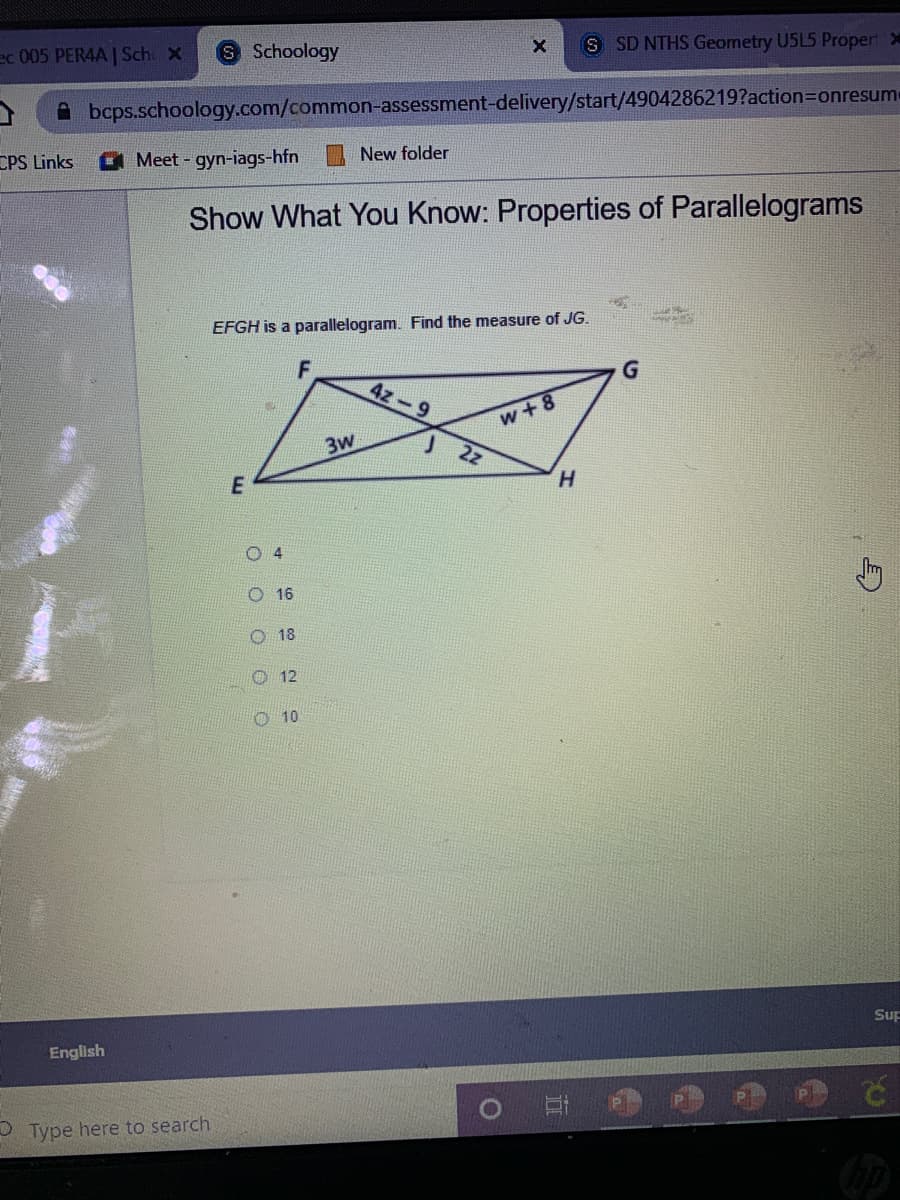 Schoology
S SD NTHS Geometry U5L5 Proper
ec 005 PERAA | Sch X
A bcps.schoology.com/common-assessment-delivery/start/4904286219?action=Donresume
CPS Links
Meet gyn-iags-hfn
New folder
Show What You Know: Properties of Parallelograms
EFGH is a parallelogram. Find the measure of JG.
4z-9
w + 8
3W
2z
H.
O4
16
18
O 12
O 10
Sup
English
P Type here to search
