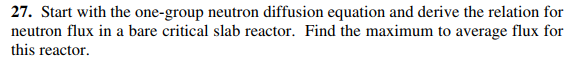 27. Start with the one-group neutron diffusion equation and derive the relation for
neutron flux in a bare critical slab reactor. Find the maximum to average flux for
this reactor.
