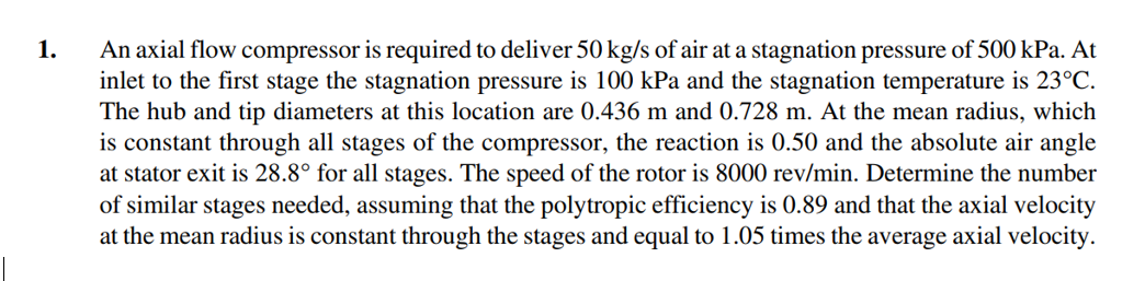 An axial flow compressor is required to deliver 50 kg/s of air at a stagnation pressure of 500 kPa. At
inlet to the first stage the stagnation pressure is 100 kPa and the stagnation temperature is 23°C.
The hub and tip diameters at this location are 0.436 m and 0.728 m. At the mean radius, which
is constant through all stages of the compressor, the reaction is 0.50 and the absolute air angle
at stator exit is 28.8° for all stages. The speed of the rotor is 8000 rev/min. Determine the number
of similar stages needed, assuming that the polytropic efficiency is 0.89 and that the axial velocity
at the mean radius is constant through the stages and equal to 1.05 times the average axial velocity.
1.
