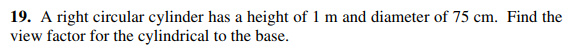 19. A right circular cylinder has a height of 1 m and diameter of 75 cm. Find the
view factor for the cylindrical to the base.
