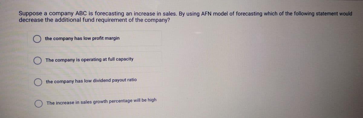 Suppose a company ABC is forecasting an increase in sales. By using AFN model of forecasting which of the following statement would
decrease the additional fund requirement of the company?
the company has low profit margin
The company is operating at full capacity
the company has low dividend payout ratio
☐ The increase in sales growth percentage will be high