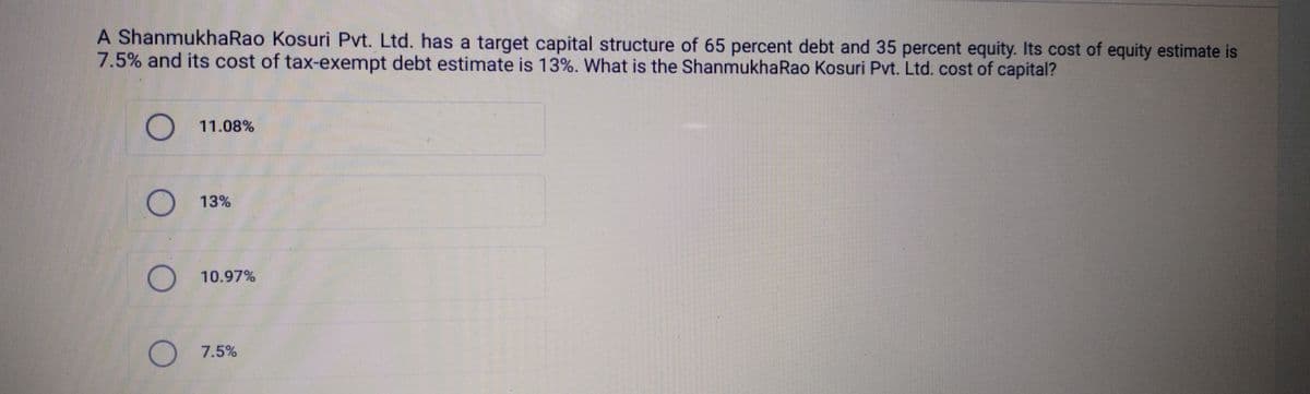 A ShanmukhaRao Kosuri Pvt. Ltd. has a target capital structure of 65 percent debt and 35 percent equity. Its cost of equity estimate is
7.5% and its cost of tax-exempt debt estimate is 13%. What is the Shanmukha Rao Kosuri Pvt. Ltd. cost of capital?
○ 11.08%
○ 13%
○ 10.97%
○ 7.5%