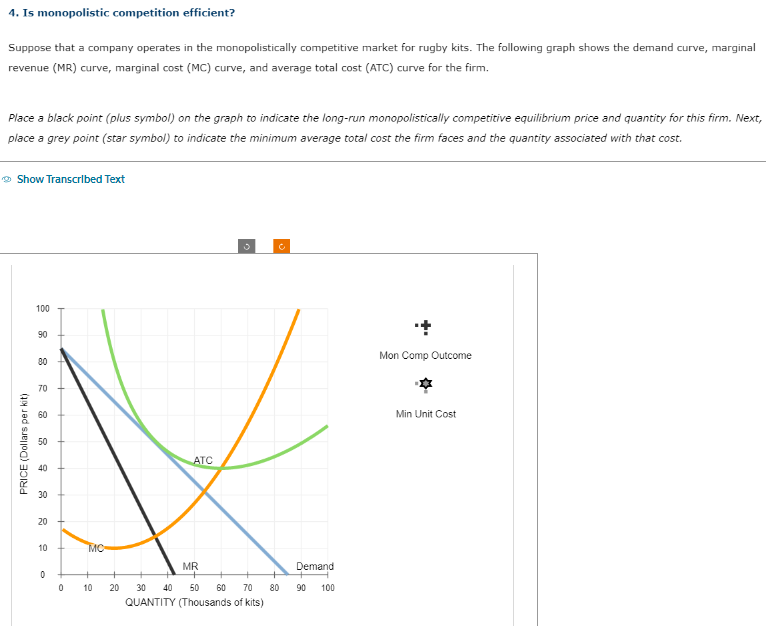 4. Is monopolistic competition efficient?
Suppose that a company operates in the monopolistically competitive market for rugby kits. The following graph shows the demand curve, marginal
revenue (MR) curve, marginal cost (MC) curve, and average total cost (ATC) curve for the firm.
Place a black point (plus symbol) on the graph to indicate the long-run monopolistically competitive equilibrium price and quantity for this firm. Next,
place a grey point (star symbol) to indicate the minimum average total cost the firm faces and the quantity associated with that cost.
→ Show Transcribed Text
100
90
80
70
8
PRICE (Dollars per kit)
50
40
30
20
10
0
0
MC
10
ATC
3
c
MR
20 30 40 50 60 70 80
QUANTITY (Thousands of kits)
Demand
90 100
Mon Comp Outcome
Min Unit Cost