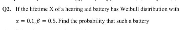 Q2. If the lifetime X of a hearing aid battery has Weibull distribution with
a = 0.1,B = 0.5. Find the probability that such a battery
%3D
