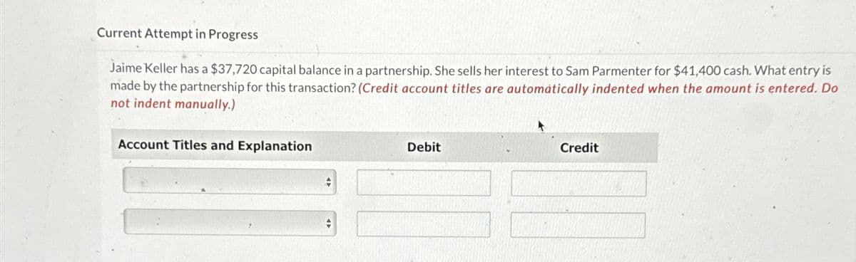 Current Attempt in Progress
Jaime Keller has a $37,720 capital balance in a partnership. She sells her interest to Sam Parmenter for $41,400 cash. What entry is
made by the partnership for this transaction? (Credit account titles are automatically indented when the amount is entered. Do
not indent manually.)
Account Titles and Explanation
+
+
Debit
Credit