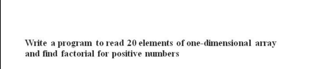 Write a program to read 20 elements of one-dimensional array
and find factorial for positive numbers
