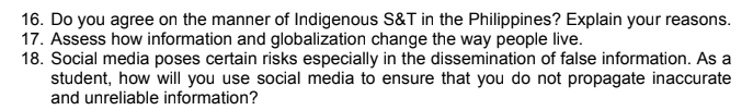 16. Do you agree on the manner of Indigenous S&T in the Philippines? Explain your reasons.
17. Assess how information and globalization change the way people live.
18. Social media poses certain risks especially in the dissemination of false information. As a
student, how will you use social media to ensure that you do not propagate inaccurate
and unreliable information?
