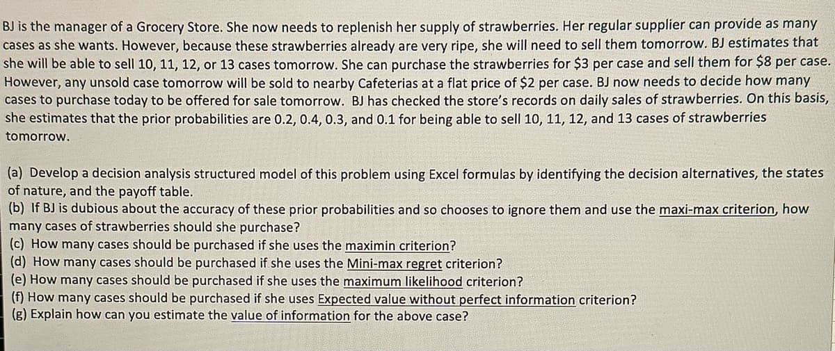 BJ is the manager of a Grocery Store. She now needs to replenish her supply of strawberries. Her regular supplier can provide as many
cases as she wants. However, because these strawberries already are very ripe, she will need to sell them tomorrow. BJ estimates that
she will be able to sell 10, 11, 12, or 13 cases tomorrow. She can purchase the strawberries for $3 per case and sell them for $8 per case.
However, any unsold case tomorrow will be sold to nearby Cafeterias at a flat price of $2 per case. BJ now needs to decide how many
cases to purchase today to be offered for sale tomorrow. BJ has checked the store's records on daily sales of strawberries. On this basis,
she estimates that the prior probabilities are 0.2, 0.4, 0.3, and 0.1 for being able to sell 10, 11, 12, and 13 cases of strawberries
tomorrow.
(a) Develop a decision analysis structured model of this problem using Excel formulas by identifying the decision alternatives, the states
of nature, and the payoff table.
(b) If BJ is dubious about the accuracy of these prior probabilities and so chooses to ignore them and use the maxi-max criterion, how
many cases of strawberries should she purchase?
(c) How many cases should be purchased if she uses the maximin criterion?
(d) How many cases should be purchased if she uses the Mini-max regret criterion?
(e) How many cases should be purchased if she uses the maximum likelihood criterion?
(f) How many cases should be purchased if she uses Expected value without perfect information criterion?
(g) Explain how can you estimate the value of information for the above case?