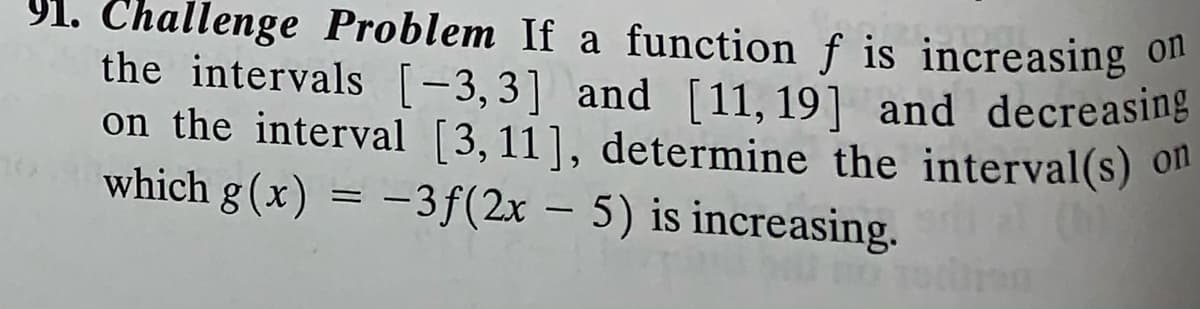 91. Challenge Problem If a function f is increasing ol
the intervals [-3,3] and [11, 19] and decreasing
on the interval [3,11], determine the interval(s) 0"
which g(x)
= -3f(2x – 5) is increasing.
