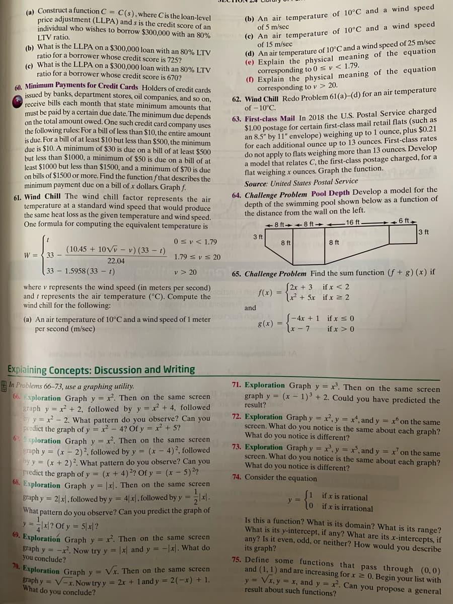 (e) Construct a function C = C(s),where Cisthe loan-level
price adjustment (LLPA) and s is the credit score of an
individual who wishes to borrow $300,000 with an 80%
(b) An air temperature of 10°C and a wind speed
of 5 m/sec
(c) An air temperature of 10°C and a wind speed
of 15 m/sec
LTV ratio.
) What is the LLPA on a $300,000 loan with an 80% LTV
ratio for a borrower whose credit score is 725?
(e) What is the LLPA on a $300,000 loan with an 80% LTV
ratio for a borrower whose credit score is 670?
(d) An air temperature of 10°C and a wind speed of 25 m/sec
(e) Explain the physical meaning of the equation
corresponding to 0 s v < 1.79.
() Explain the physical meaning of the equation
corresponding to v > 20.
0 Minimum Payments for Credit Cards Holders of credit cards
issued by banks, department stores, oil companies, and so on,
receive bills each month that state minimum amounts that
must be paid by a certain due date.The minimum due depends
on the total amount owed. One such credit card company uses
the following rules: For a bill of less than $10, the entire amount
is due. For a bill of at least $10 but less than $500, the minimum
due is $10. A minimum of $30 is due on a bill of at least $500
but less than $1000, a minimum of $50 is due on a bill of at
least $1000 but less than $1500, and a minimum of $70 is due
on bills of $1500 or more. Find the function f that describes the
minimum payment due on a bill of x dollars. Graph f.
61. Wind Chill The wind chill factor represents the air
temperature at a standard wind speed that would produce
the same heat loss as the given temperature and wind speed.
One formula for computing the equivalent temperature is
62. Wind Chill Redo Problem 61(a)-(d) for an air temperature
of – 10°C.
63. First-class Mail In 2018 the U.S. Postal Service charged
$1.00 postage for certain first-class mail retail flats (such as
an 8.5" by 11" envelope) weighing up to 1 ounce, plus $0.21
for each additional ounce up to 13 ounces. First-class rates
do not apply to flats weighing more than 13 ounces. Develop
a model that relates C, the first-class postage charged, for a
flat weighing x ounces. Graph the function.
Source: United States Postal Service
64. Challenge Problem Pool Depth Develop a model for the
depth of the swimming pool shown below as a function of
the distance from the wall on the left.
16 ft
6 ft
8 ft++8 ft
3 ft
3 ft
0sv< 1.79
8 ft
8 ft
(10.45 + 10Vv – v)(33 – t)
W = { 33
1.79 s v s 20
22.04
33 – 1.5958 (33 - t)
v > 20 65. Challenge Problem Find the sum function (f + g) (x) if
if x < 2
where v represents the wind speed (in meters per second)itnde f(x) =
and t represents the air temperature (°C). Compute the
wind chill for the following:
S2r + 3
x² + 5x _if x 2
and
(a) An air temperature of 10°C and a wind speed of 1 meter
per second (m/sec)
(-4x + 1 if x50
x-7
g(x) =
if x > 0
Expiaining Concepts: Discussion and Writing
In Problems 66-73, use a graphing utility.
71. Exploration Graph y = x'. Then on the same screen
66. Exploration Graph y = x². Then on the same screen
olgraph y = (x – 1)³ + 2. Could you have predicted the
result?
graph y = x² + 2, followed by y = x² + 4, followed
by y = x - 2. What pattern do you observe? Can you
predict the graph of y = x² – 4? Of y = x² + 5?
67. xploration Graph y = x². Then on the
graph y = (x – 2)2, followed by y = (x – 4)², followed
by y = (x + 2)². What pattern do you observe? Can you
Predict the graph of y = (x + 4)2? Of y = (x – 5)²?
08. Exploration Graph y = |x|. Then on the same screen
72. Exploration Graph y = x², y = x*, and y = x° on the same
screen. What do you notice is the same about each graph?
What do you notice is different?
screen
73. Exploration Graph y = x', y = x’, and y = x’ on the same
screen. What do you notice is the same about each graph?
What do you notice is different?
74. Consider the equation
if x is rational
0 ifx is irrational
graph y = 2|x|, followed by y = 4|x|, followed by y = |x\.
y =
What pattern do you observe? Can you predict the graph of
Is this a function? What is its domain? What is its range?
What is its y-intercept, if any? What are its x-intercepts, if
any? Is it even, odd, or neither? How would you describe
its graph?
75. Define some functions that pass through (0,0)
and (1, 1) and are increasing for x 2 0. Begin your list with
y = Vx, y = x, and y = x². Can you propose a general
result about such functions?
y=지? Ofy = 5제?
. Exploration Graph y = x². Then on the same screen
graph y = -x². Now try y = |x| and y = -x|. What do
you conclude?
. Exploration Graph y = Vx. Then on the same screen
Braph y = V-x. Now try y = 2x + 1 and y = 2(-x) + 1.
What do you conclude?
