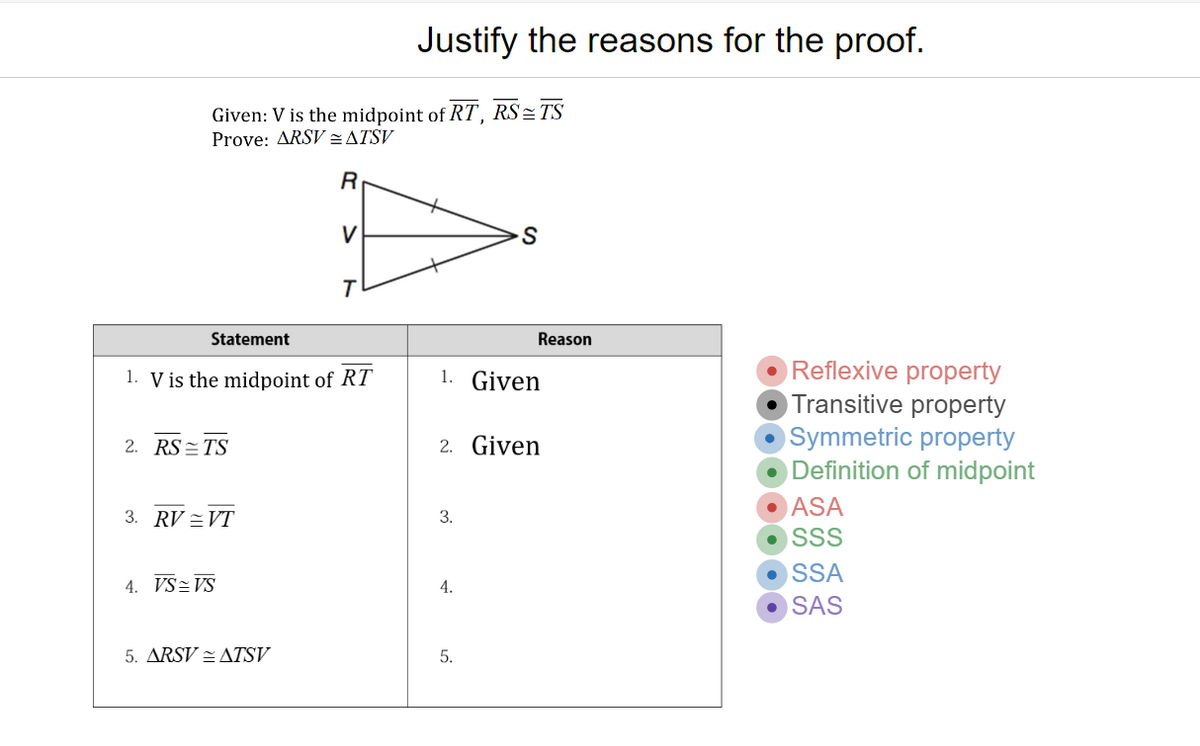 Justify the reasons for the proof.
RS = TS
Given: V is the midpoint of RT,
Prove: ARSV=ATSV
V
Statement
Reason
Reflexive property
Transitive property
Symmetric property
Definition of midpoint
1. V is the midpoint of RT
1. Given
2. RS=TS
2. Given
ASA
3. RV =VT
3.
SSS
SSA
4. VS=VS
4.
SAS
5. ARSV = ATSV
5.
