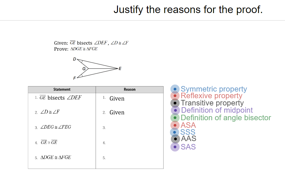 Justify the reasons for the proof.
Given: GE bisects ZDEF, ZD= ZF
Prove: ADGE AFGE
E
Symmetric property
Reflexive property
Transitive property
ODefinition of midpoint
O Definition of angle bisector
O ASA
SS
AAS
• SAS
Statement
Reason
1. GE bisects ZDEF
1. Given
2. ZD= ZF
2. Given
3. ZDEG = ZFEG
3.
4. GE=GE
4.
5. ADGE = AFGE
5.
