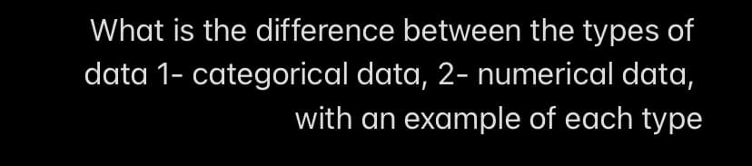 What is the difference between the types of
data 1- categorical data, 2- numerical data,
with an example of each type
