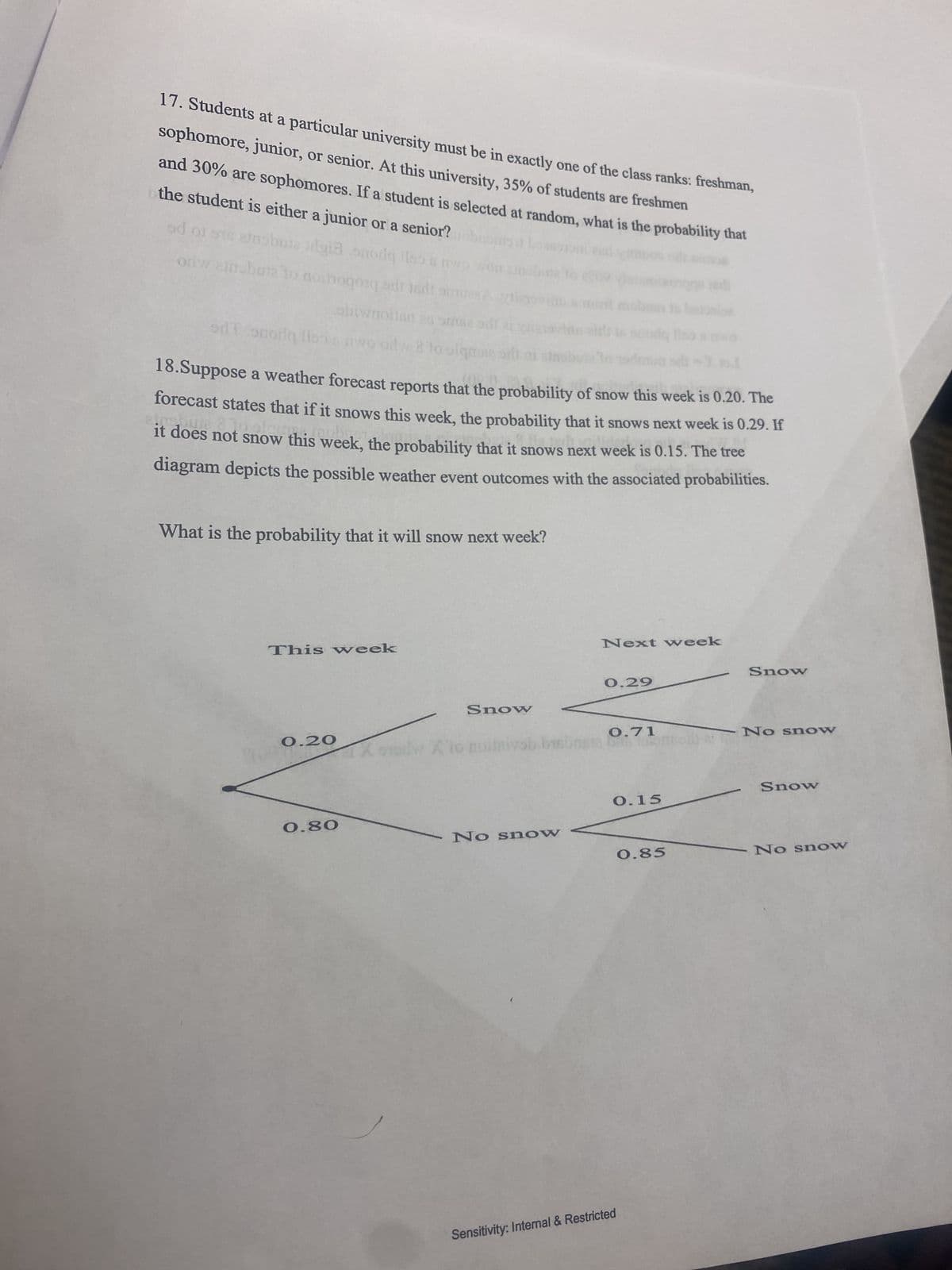 17. Students at a particular university must be in exactly one of the class ranks: freshman,
sophomore, junior, or senior. At this university, 35% of students are freshmen
and 30% are sophomores. If a student is selected at random, what is the probability that
the student is either a junior or a senior?ohnd boas
od of sie ernobute sigta onoriqloo wo won zinal
odw arnobuta to noinogorą sdi lidt om
de
shiwaoilan as sme odl
odT snorly loo awo odw 8 to
18.Suppose a weather forecast reports that the probability of snow this week is 0.20. The
forecast states that if it snows this week, the probability that it snows next week is 0.29. If
it does not snow this week, the probability that it snows next week is 0.15. The tree
diagram depicts the possible weather event outcomes with the associated probabilities.
What is the probability that it will snow next week?
This week
0.20
0.80
Xew X1
Snow
No snow
Next week
0.29
0.71
sta bat som
0.15
Sensitivity: Internal & Restricted
0.85
Snow
No snow
Snow
No snow