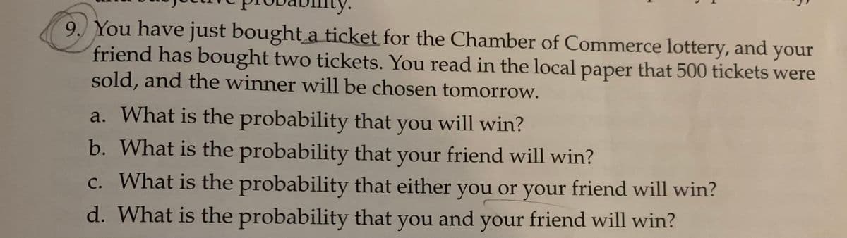 9. You have just bought a ticket for the Chamber of Commerce lottery, and your
friend has bought two tickets. You read in the local paper that 500 tickets were
sold, and the winner will be chosen tomorrow.
a. What is the probability that will win?
you
b. What is the probability that your friend will win?
c. What is the probability that either you or your friend will win?
d. What is the probability that you and your friend will win?
