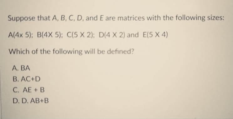 Suppose that A, B, C, D, and E are matrices with the following sizes:
A(4x 5); B(4X 5): C(5 X 2); D(4 X 2) and E(5 X 4)
Which of the following will be defined?
А. ВА
B. AC+D
C. AE+ B
D. D. AB+B
