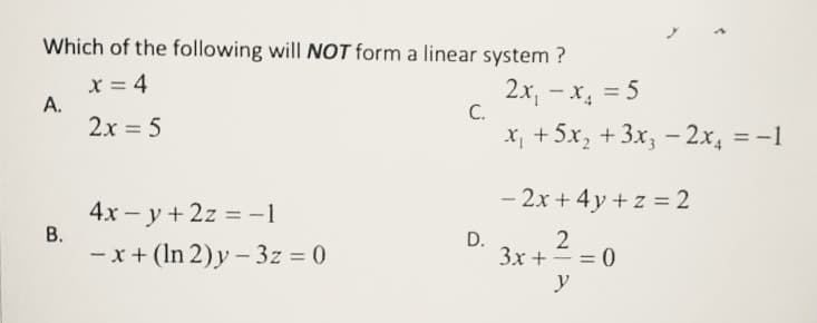 Which of the following will NOT form a linear system ?
X = 4
A.
2x = 5
2x, - x, = 5
C.
X, +5x, +3x, – 2x, = -1
- 2x + 4y + z = 2
4x - y + 2z = -1
В.
%3D
- x+ (In 2)y – 3z = 0
D.
3x += = 0
y
