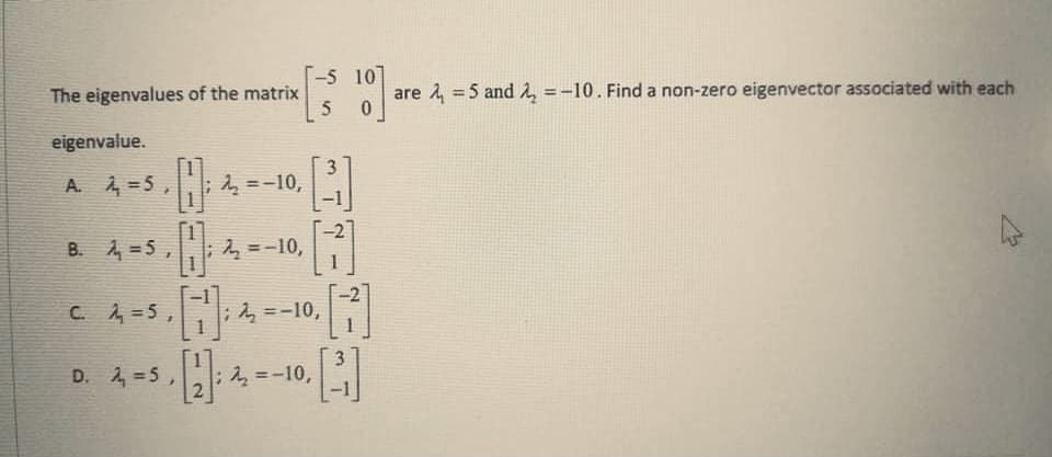 T-5 10
The eigenvalues of the matrix
5
are 2, =5 and 2, =-10. Find a non-zero eigenvector associated with each
eigenvalue.
A. =5,
2 =-10,
%3D
B. 4 =5 ,
-2
2 =-10,
%3D
C. A =5,
2 =-10,
D. 2,=5
2 =-10,
%3D
1.
