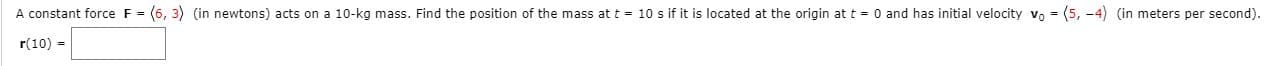 A constant force F= (6, 3) (in newtons) acts on a 10-kg mass. Find the position of the mass at t = 10 s if it is located at the origin at t = 0 and has initial velocity vo - (5, -4) (in meters per second).
r(10) -
