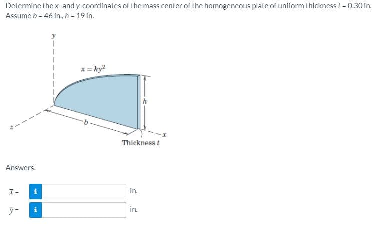 Determine the x- and y-coordinates of the mass center of the homogeneous plate of uniform thickness t= 0.30 in.
Assume b = 46 in., h = 19 in.
x = ky?
Thickness t
Answers:
in.
y =
in.
