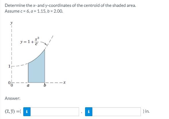 Determine the x- and y-coordinates of the centroid of the shaded area.
Assume c = 6, a = 1.15, b = 2.00.
y =1+
-1+
Answer:
(X, V) =( i
) in.
