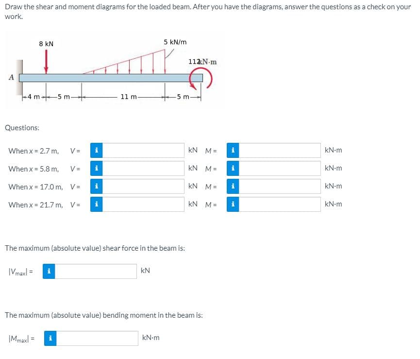 Draw the shear and moment diagrams for the loaded beam. After you have the diagrams, answer the questions as a check on your
work.
8 kN
5 kN/m
112N-m
A
4 m+5 m
11 m
-5 m-
Questions:
When x = 2.7 m,
V =
i
kN M=
i
kN-m
When x = 5.8 m,
V=
kN M=
i
kN-m
When x = 17.0 m, V=
i
kN M=
i
kN-m
When x = 21.7 m, V=
i
kN M=
i
kN-m
The maximum (absolute value) shear force in the beam is:
|Vmaxl =
i
kN
The maximum (absolute value) bending moment in the beam is:
|Mmaxl =
i
kN-m
