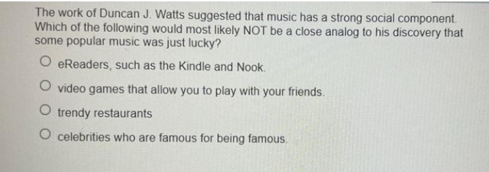 The work of Duncan J. Watts suggested that music has a strong social component.
Which of the following would most likely NOT be a close analog to his discovery that
some popular music was just lucky?
O eReaders, such as the Kindle and Nook.
O video games that allow you to play with your friends.
O trendy restaurants
O celebrities who are famous for being famous.