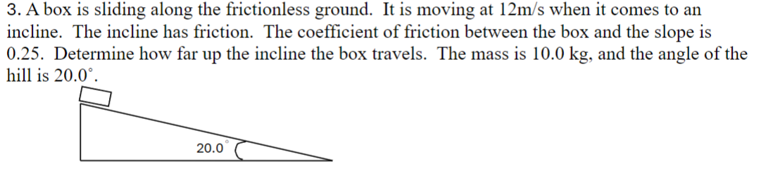 3. A box is sliding along the frictionless ground. It is moving at 12m/s when it comes to an
incline. The incline has friction. The coefficient of friction between the box and the slope is
0.25. Determine how far up the incline the box travels. The mass is 10.0 kg, and the angle of the
hill is 20.0°.
20.0