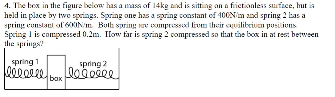 4. The box in the figure below has a mass of 14kg and is sitting on a frictionless surface, but is
held in place by two springs. Spring one has a spring constant of 400N/m and spring 2 has a
spring constant of 600N/m. Both spring are compressed from their equilibrium positions.
Spring 1 is compressed 0.2m. How far is spring 2 compressed so that the box in at rest between
the springs?
spring 1
leeeeee
spring 2
leeeeee
box