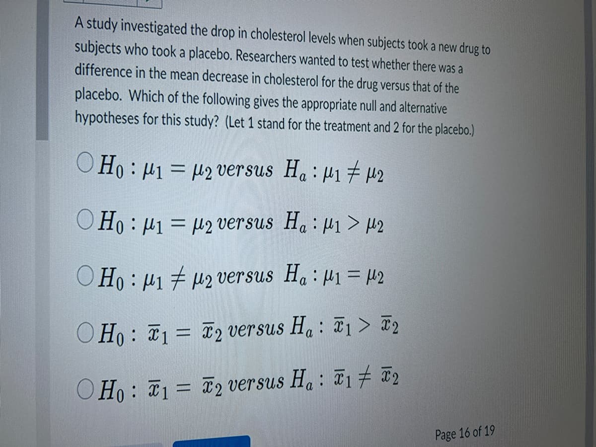 A study investigated the drop in cholesterol levels when subjects took a new drug to
subjects who took a placebo. Researchers wanted to test whether there was a
difference in the mean decrease in cholesterol for the drug versus that of the
placebo. Which of the following gives the appropriate null and alternative
hypotheses for this study? (Let 1 stand for the treatment and 2 for the placebo.)
Ho: 1 =
OHo: 1 =
Ho: p1 #
OHo: 1 =
2 versus Ha: 1 μ2
2 versus Ha: 1 > 2
2 versus Ha: ₁ = 2
2 versus Ha: 1 > 2
Ho: 1 = 2 versus Ha: T1 T2
Page 16 of 19