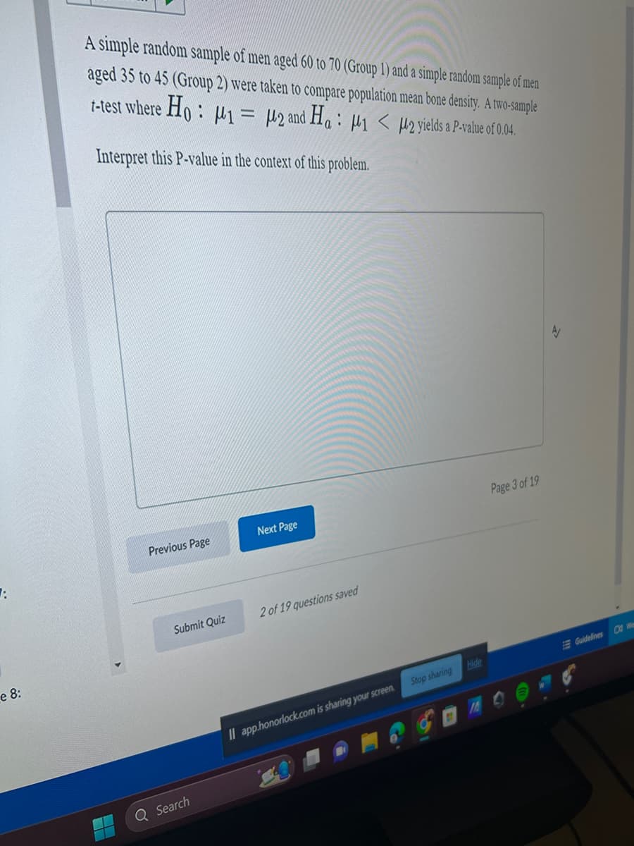 7:
e 8:
A simple random sample of men aged 60 to 70 (Group 1) and a simple random sample of men
aged 35 to 45 (Group 2) were taken to compare population mean bone density. A two-sample
t-test where Ho: M1 M2 and Ha: M1 < M2 yields a P-value of 0.04.
Interpret this P-value in the context of this problem.
Previous Page
Submit Quiz
Q Search
Next Page
2 of 19 questions saved
Il app.honorlock.com is sharing your screen.
Stop sharing
Hide
Page 3 of 19
A
Guidelines
01 We