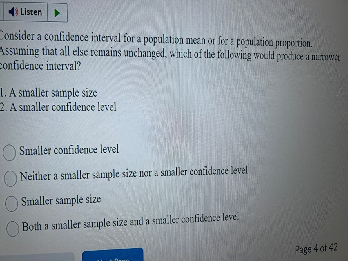 Listen
Consider a confidence interval for a population mean or for a population proportion.
Assuming that all else remains unchanged, which of the following would produce a narrower
confidence interval?
1. A smaller sample size
2. A smaller confidence level
Smaller confidence level
Neither a smaller sample size nor a smaller confidence level
Smaller sample size
Both a smaller sample size and a smaller confidence level
Page 4 of 42